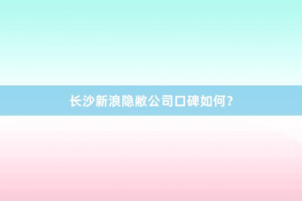 长沙新浪隐敝公司口碑如何？